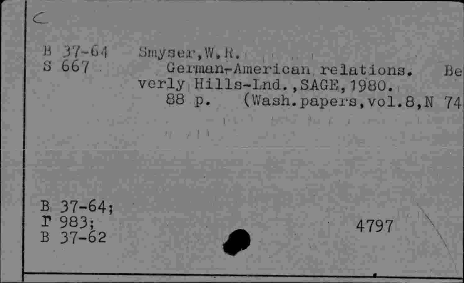 ﻿c
B 37-6.1 s 667
Smyser,Wbh. ,1
Gei'pianr American relations.	Be
verly Hills-Lnd. ,SAGE,, 1980.
88 p. (Wash.papers,vol.8,N 74
I	'•’ll
B 37-64;
T 983;
B 37-62
4797